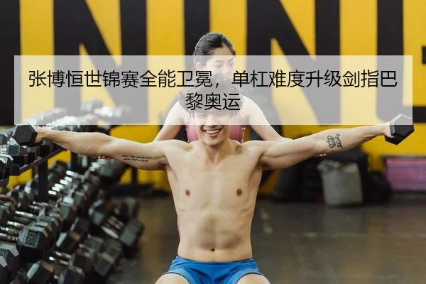 张博恒世锦赛全能卫冕，单杠难度升级剑指巴黎奥运